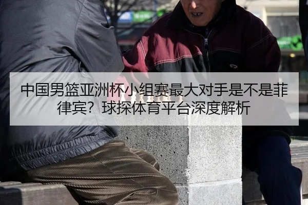 中国男篮亚洲杯小组赛最大对手是不是菲律宾？球探体育平台深度解析